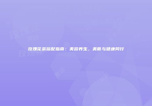 玫瑰花茶搭配指南：美容养生，美丽与健康同行