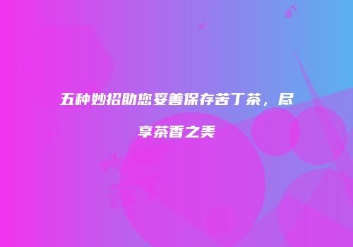 五种妙招助您妥善保存苦丁茶，尽享茶香之美