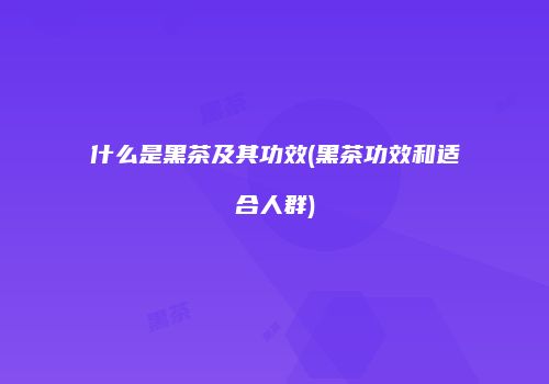 什么是黑茶及其功效(黑茶功效和适合人群)