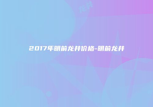 2017年明前龙井价格-明前龙井