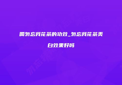 喝勿忘我花茶的功效_勿忘我花茶美白效果好吗