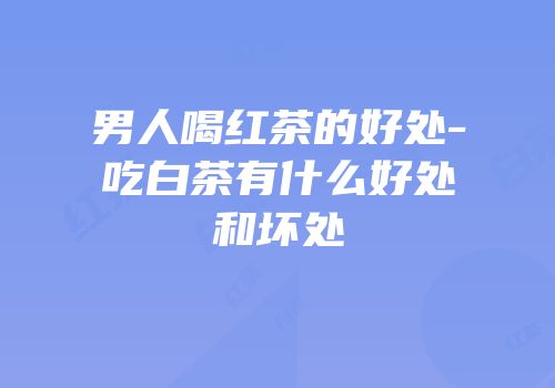 男人喝红茶的好处-吃白茶有什么好处和坏处