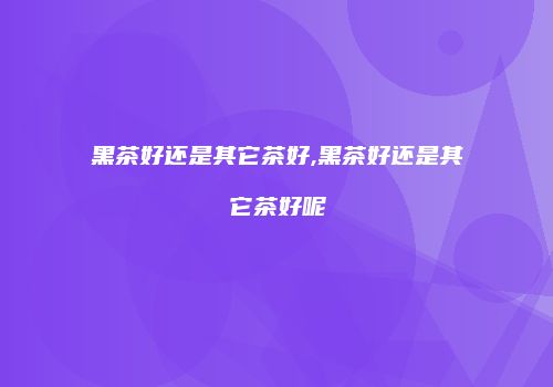 黑茶好还是其它茶好,黑茶好还是其它茶好呢