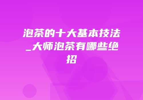泡茶的十大基本技法_大师泡茶有哪些绝招