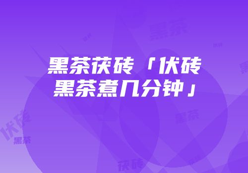 黑茶茯砖「伏砖黑茶煮几分钟」
