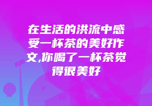 在生活的洪流中感受一杯茶的美好作文,你喝了一杯茶觉得很美好