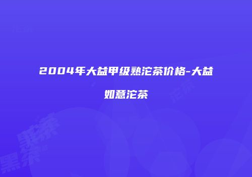 2004年大益甲级熟沱茶价格-大益如意沱茶