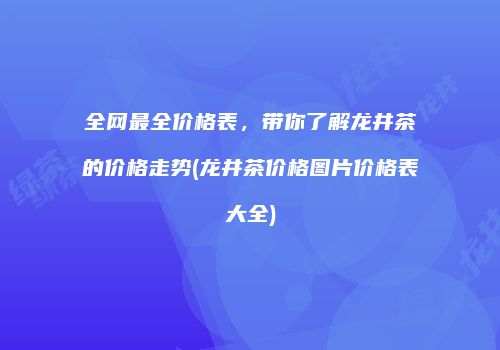 全网最全价格表，带你了解龙井茶的价格走势(龙井茶价格图片价格表大全)