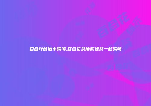 百合叶能泡水喝吗,百合花茶能喝绿茶一起喝吗