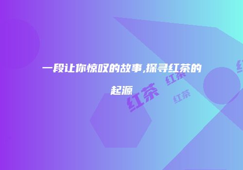 一段让你惊叹的故事,探寻红茶的起源