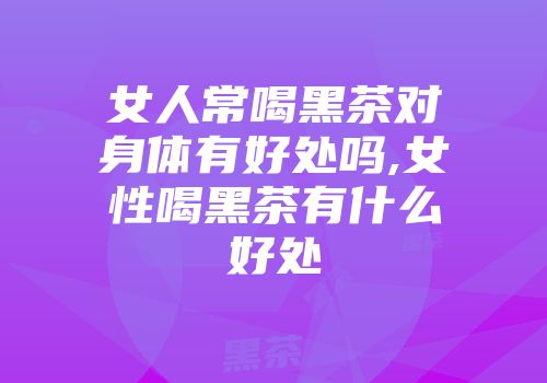 女人常喝黑茶对身体有好处吗,女性喝黑茶有什么好处