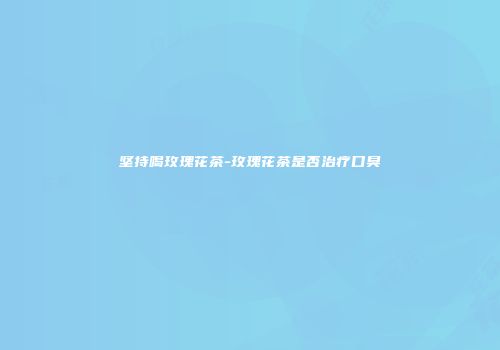 坚持喝玫瑰花茶-玫瑰花茶是否治疗口臭