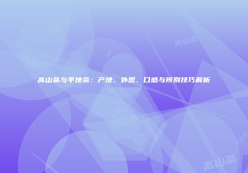 高山茶与平地茶：产地、外观、口感与辨别技巧解析