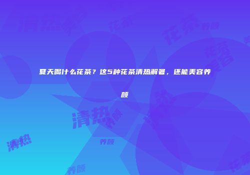 夏天喝什么花茶？这5种花茶清热解暑，还能美容养颜