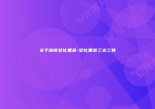关于湖南安化黑茶-安化黑茶三尖三砖