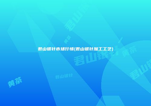 君山银针市场行情(君山银针加工工艺)