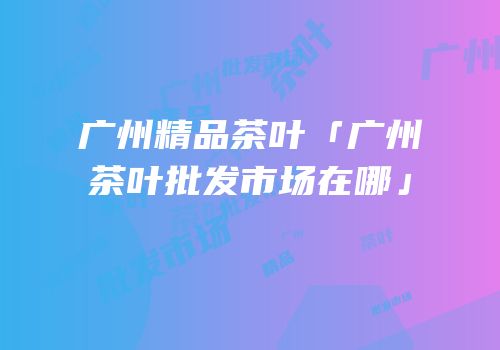 广州精品茶叶「广州茶叶批发市场在哪」