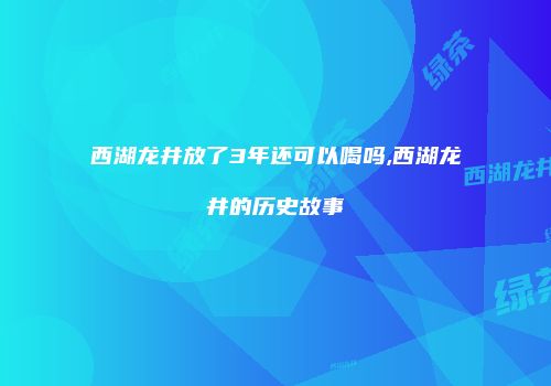 西湖龙井放了3年还可以喝吗,西湖龙井的历史故事