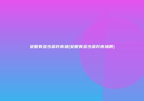 安徽有多少茶叶市场(安徽有多少茶叶市场啊)