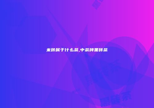 米砖属于什么茶,中茶牌黑砖茶