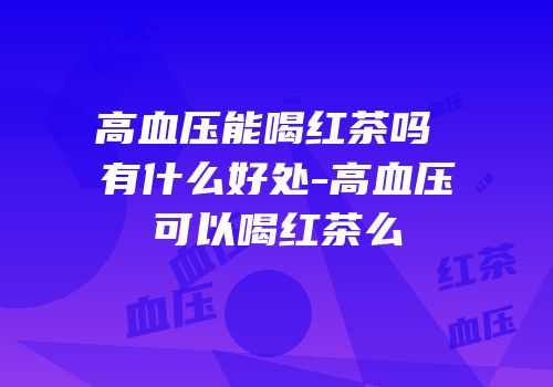 高血压能喝红茶吗 有什么好处-高血压可以喝红茶么