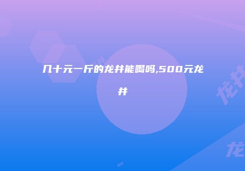 几十元一斤的龙井能喝吗,500元龙井