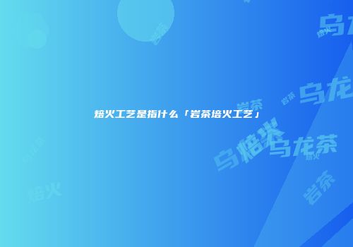 焙火工艺是指什么「岩茶培火工艺」