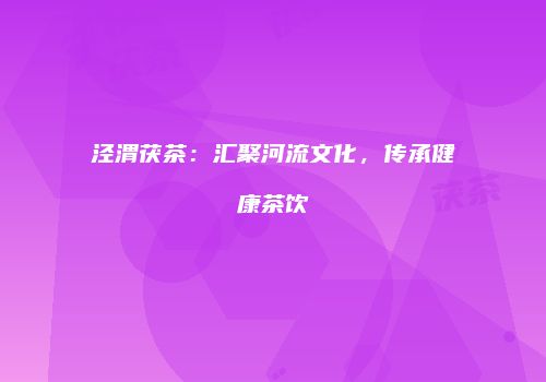 泾渭茯茶：汇聚河流文化，传承健康茶饮