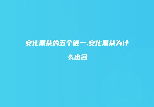 安化黑茶的五个唯一,安化黑茶为什么出名