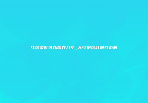 红茶茶叶可以保存几年_大红袍茶叶是红茶吗