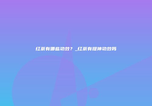 红茶有哪些功效？_红茶有提神功效吗