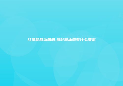 红茶能放冰箱吗,茶叶放冰箱有什么要求