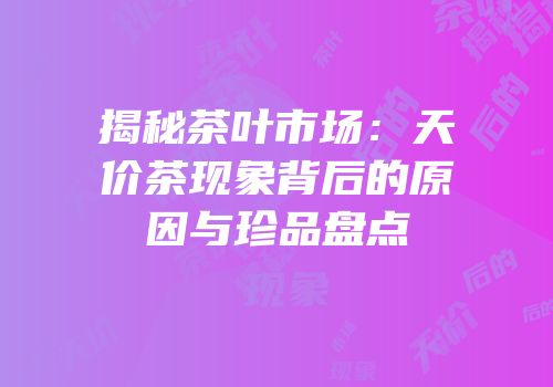 揭秘茶叶市场：天价茶现象背后的原因与珍品盘点