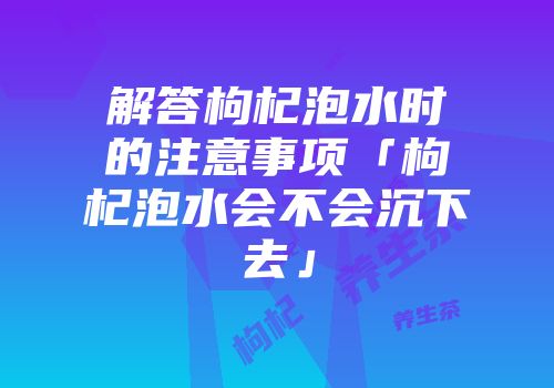 解答枸杞泡水时的注意事项「枸杞泡水会不会沉下去」