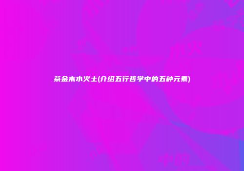 茶金木水火土(介绍五行哲学中的五种元素)