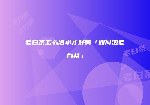 老白茶怎么泡水才好喝「如何泡老白茶」