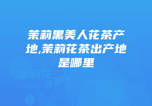 茉莉黑美人花茶产地,茉莉花茶出产地是哪里