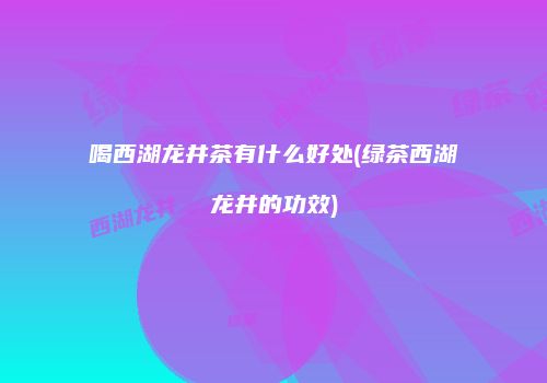 喝西湖龙井茶有什么好处(绿茶西湖龙井的功效)