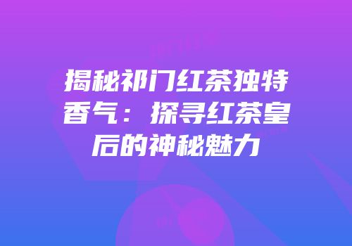 揭秘祁门红茶独特香气：探寻红茶皇后的神秘魅力
