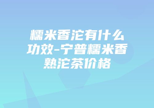 糯米香沱有什么功效-宁普糯米香熟沱茶价格
