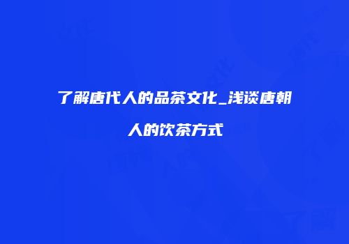 了解唐代人的品茶文化_浅谈唐朝人的饮茶方式