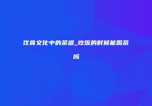 饮食文化中的茶道_吃饭的时候能喝茶吗