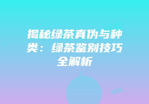揭秘绿茶真伪与种类：绿茶鉴别技巧全解析