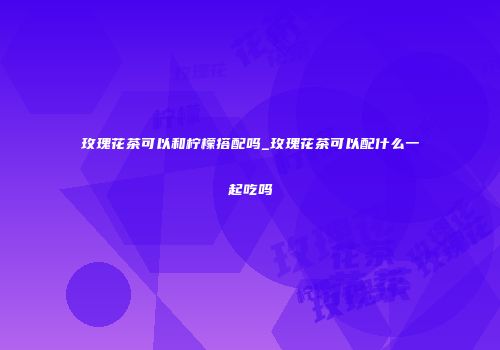 玫瑰花茶可以和柠檬搭配吗_玫瑰花茶可以配什么一起吃吗
