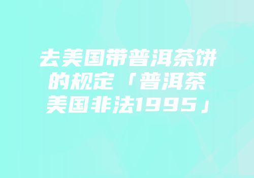去美国带普洱茶饼的规定「普洱茶美国非法1995」