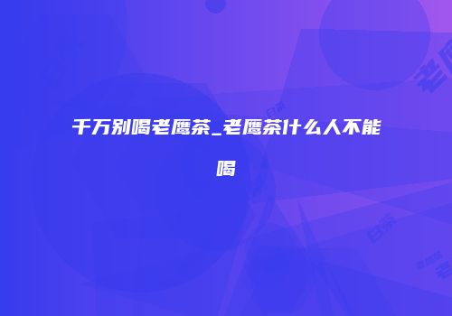 千万别喝老鹰茶_老鹰茶什么人不能喝