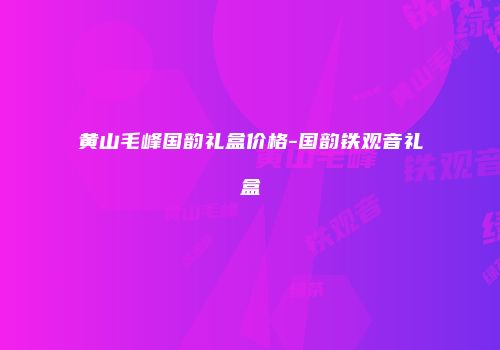 黄山毛峰国韵礼盒价格-国韵铁观音礼盒