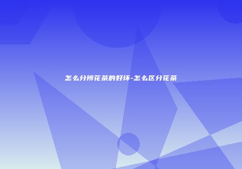 怎么分辨花茶的好坏-怎么区分花茶
