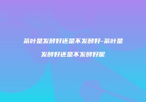 茶叶是发酵好还是不发酵好-茶叶是发酵好还是不发酵好呢