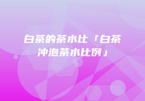 白茶的茶水比「白茶冲泡茶水比例」